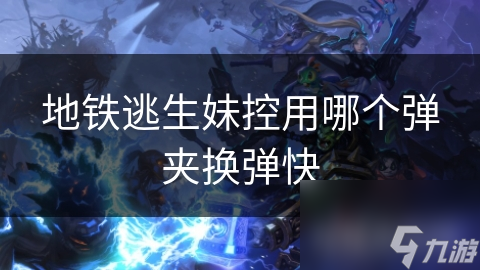 地铁逃生：妹控武器的弹夹选择，快速换弹技巧大揭秘