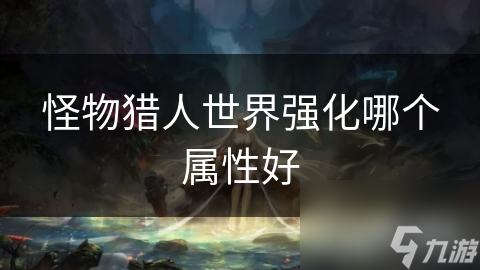 揭秘怪物猎人世界属性强化秘籍：如何选择最适合你的属性，一击必杀怪物