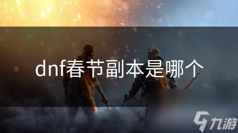 DNF春节副本揭秘：走进充满挑战与乐趣的副本世界，感受浓厚的节日氛围