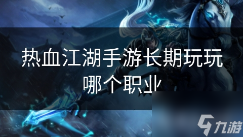 热血江湖手游长期玩家必看：哪个职业最适合你？全面解析职业特点与选择策略