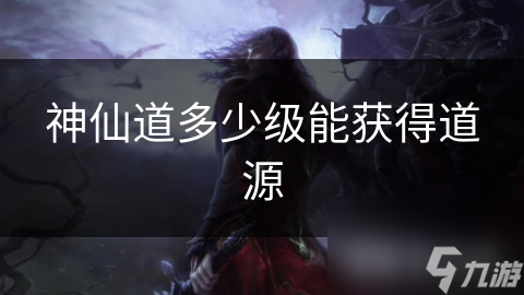 揭秘神仙道：多少级才能获得道源？修仙路上的关键一步