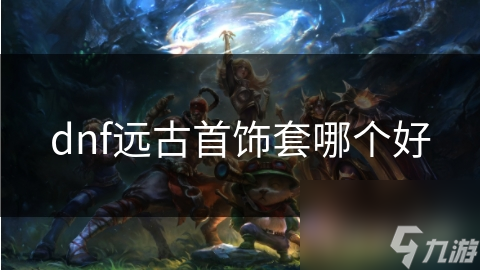 揭秘DNF远古首饰套：哪一套才是你的战斗力巅峰？