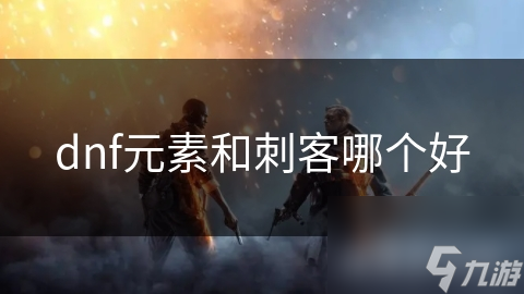 揭秘DNF：元素与刺客，谁才是你的终极选择？详细分析两大职业优缺点