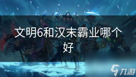 文明6 vs 汉末霸业：谁才是策略游戏之王？深度对比分析揭秘