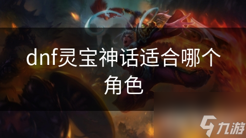 揭秘DNF灵宝神话：不同角色类型如何完美搭配，这些职业特点你绝对不能错过