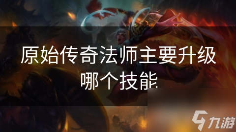 揭秘原始传奇：法师必升技能大公开，让你战力飙升