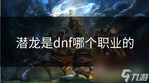 揭秘DNF潜龙职业：高伤害与强大生存能力的完美结合，你不可不知的战斗秘籍