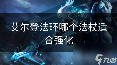 揭秘艾尔登法环：哪些法杖值得强化？如何选择最佳法杖助你称霸黑暗奇幻世界