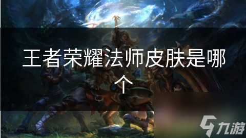揭秘王者荣耀法师皮肤：经典与特效的完美结合，你绝对不能错过