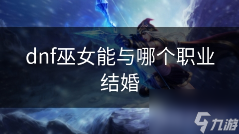 揭秘DNF巫女与谁最配？神秘职业的婚姻之谜