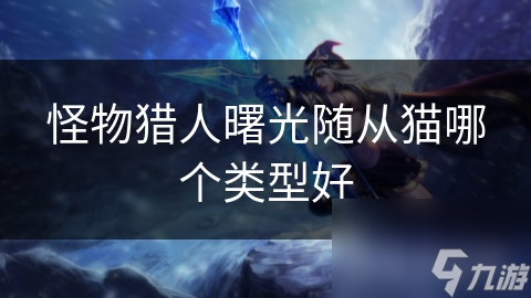怪物猎人：曙光随从猫大揭秘：哪一种类型才是你的最佳战斗伙伴？
