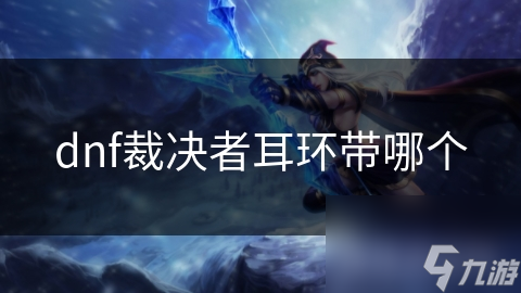 DNF裁决者耳环选择指南：揭秘最强属性加成与特效，助你战力飙升