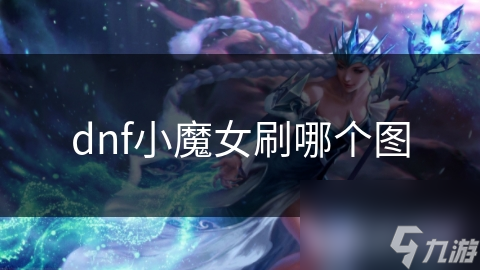 DNF小魔女刷图秘籍：揭秘最适合的地图，收益翻倍不是梦