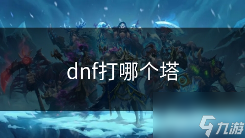 DNF塔挑战全攻略：如何根据职业选择最适合的塔，轻松提升战力