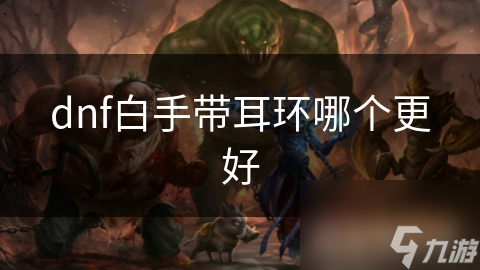 DNF白手耳环选择全攻略：如何挑选最适合你的装备，提升战斗力？