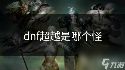 揭秘DNF超越级别怪物：挑战极限，你敢来吗？