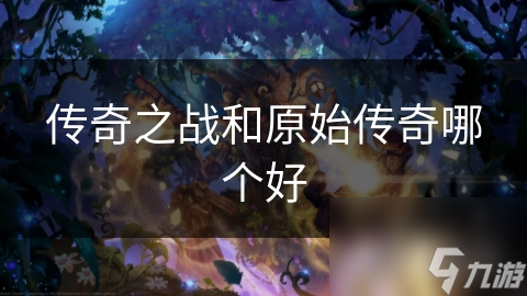 传奇之战VS原始传奇：谁才是真正的王者？详细对比分析帮你做出明智选择