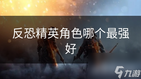 反恐精英：谁才是真正的最强角色？揭秘各角色独特技能与战斗优势