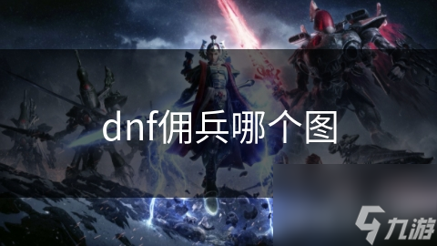 DNF佣兵系统揭秘：探索最值得挑战的地图，炼狱洞穴还是魔界遗址？