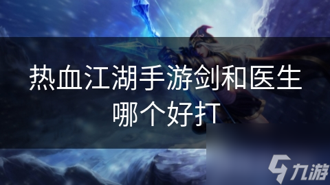 热血江湖手游：剑客VS医生，谁才是你的最佳选择？详细对比分析助你一臂之力