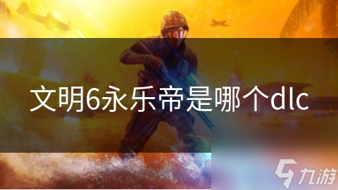 揭秘文明6永乐帝DLC：风云变幻扩展包如何改变游戏格局