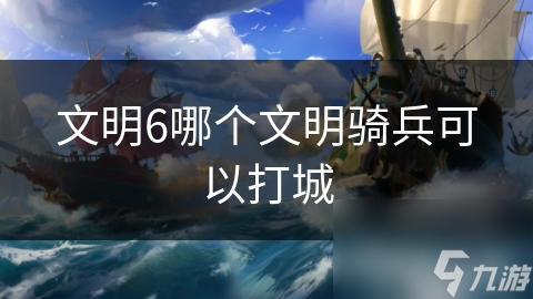 揭秘文明6最强攻城利器： *** 骑兵如何横扫战场？