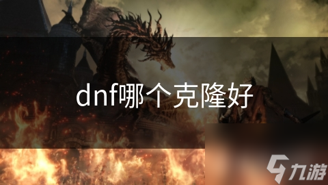 dnf克隆选择全攻略：从新手到高手，如何挑选最适合你的战斗伙伴？