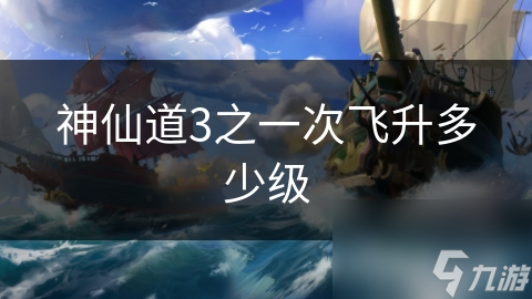 神仙道3首次飞升等级大揭秘：你准备好踏上至高无上的修行之路了吗？