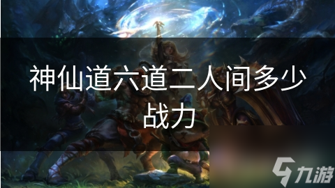 揭秘神仙道六道二人间：究竟需要多少战力才能立足？