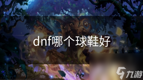 DNF球鞋大揭秘：如何选择最适合你的战斗神器？