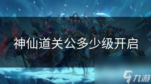 神仙道中关公多少级开启？揭秘玩家进阶之路的关键节点