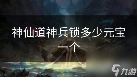 神仙道神兵锁备受关注！想知道元宝消耗和获取途径？