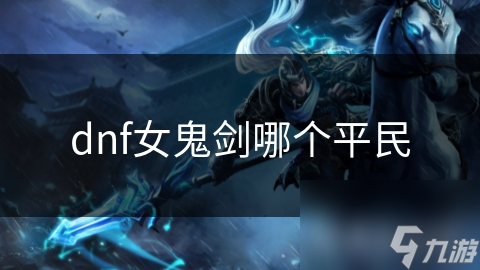 平民玩家必看！DNF女鬼剑中哪个角色最适合你？剑豪竟然是最佳选择