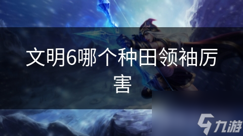 文明6种田领袖大揭秘：孔子和伊丽莎白一世谁更胜一筹？