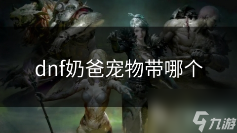 奶爸玩家必看！如何选择最佳宠物提升战斗力和辅助效果？