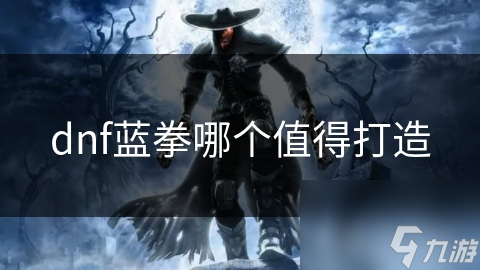 哪个蓝拳角色最值得打造？揭秘DNF中蓝拳的终极选择