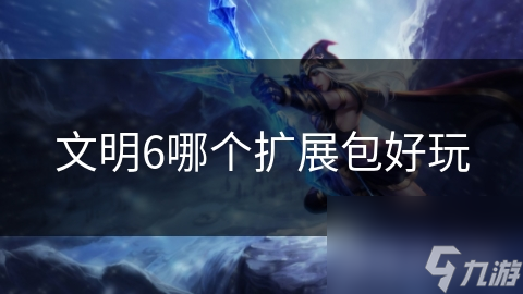 文明6扩展包大比拼：哪个能让你玩到停不下来？