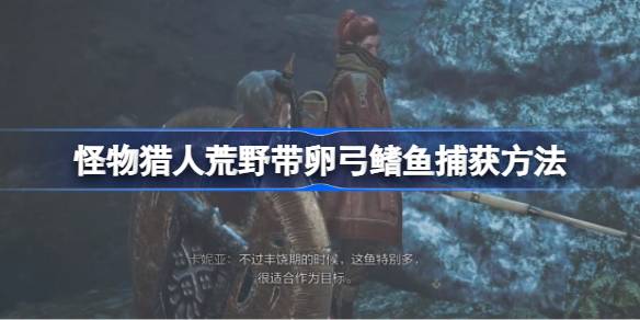 怪物猎人荒野带卵弓鳍鱼捕获方法 怪物猎人荒野带卵弓鳍鱼怎么捕获__怪物猎人荒野带卵弓鳍鱼捕获方法 怪物猎人荒野带卵弓鳍鱼怎么捕获