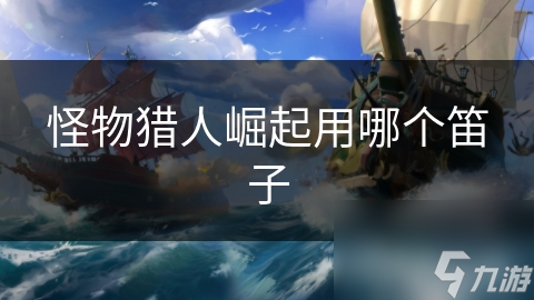 怪物猎人崛起笛子选择大揭秘！哪种笛子才是你的最佳拍档？