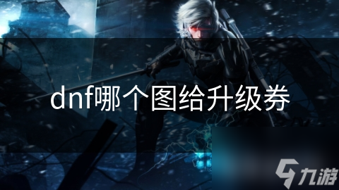 DNF玩家必看！哪些地图能让你轻松获取升级券？