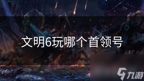 文明6首领选择指南：如何找到最适合你的历史领袖？