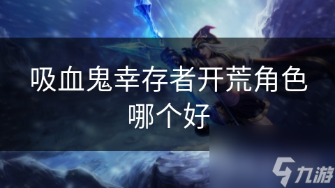 吸血鬼幸存者角色大揭秘：谁才是你的最佳开荒伙伴？