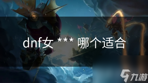 DNF女 *** 职业大揭秘：哪个才是最适合你的高爆发王者？