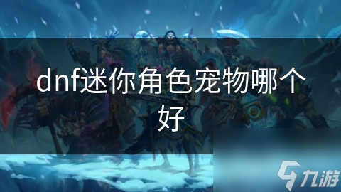 地下城与勇士迷你角色宠物哪个好? 超详细分析!