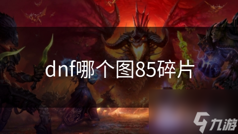 DNF85级碎片珍品，哪张图可获取？深度解析