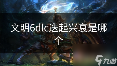 文明6迭起兴衰DLC有啥独特魅力?快来一探究竟!