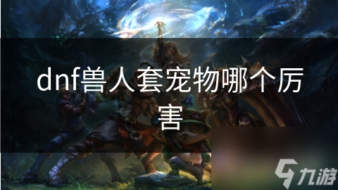 DNF兽人套宠物选哪个最厉害?多方面考量揭秘!
