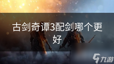 古剑奇谭3配剑选择大揭秘！你知道怎么选吗?