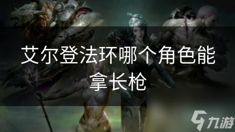艾尔登法环中谁用长枪最厉害? 双剑侠赛尔维斯和龙骑士不可错过!