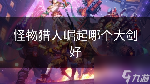 怪物猎人：崛起大剑种类多，如何选才最佳?!